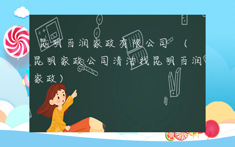 昆明百润家政有限公司 (昆明家政公司清洁找昆明百润家政)